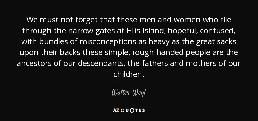 We must not forget that these men and women who file through the narrow gates at Ellis Island, hopeful, confused, with bundles of misconceptions as heavy as the great sacks upon their backs these simple, rough-handed people are the ancestors of our descendants, the fathers and mothers of our children. - Walter Weyl