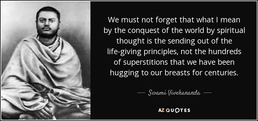We must not forget that what I mean by the conquest of the world by spiritual thought is the sending out of the life-giving principles, not the hundreds of superstitions that we have been hugging to our breasts for centuries. - Swami Vivekananda