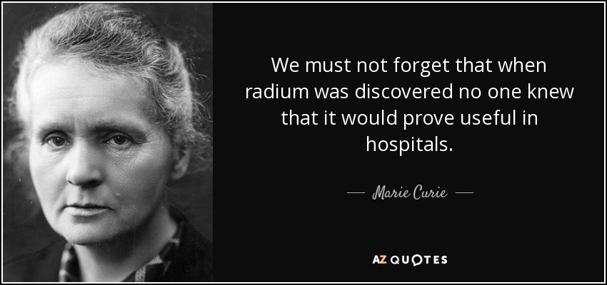 We must not forget that when radium was discovered no one knew that it would prove useful in hospitals. - Marie Curie