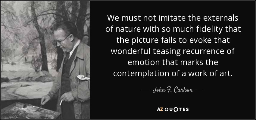 We must not imitate the externals of nature with so much fidelity that the picture fails to evoke that wonderful teasing recurrence of emotion that marks the contemplation of a work of art. - John F. Carlson