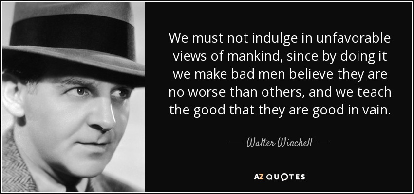 We must not indulge in unfavorable views of mankind, since by doing it we make bad men believe they are no worse than others, and we teach the good that they are good in vain. - Walter Winchell
