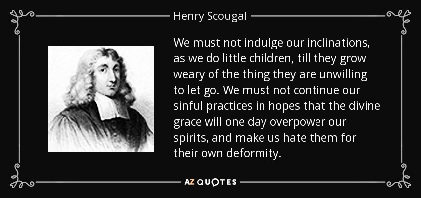 We must not indulge our inclinations, as we do little children, till they grow weary of the thing they are unwilling to let go. We must not continue our sinful practices in hopes that the divine grace will one day overpower our spirits, and make us hate them for their own deformity. - Henry Scougal