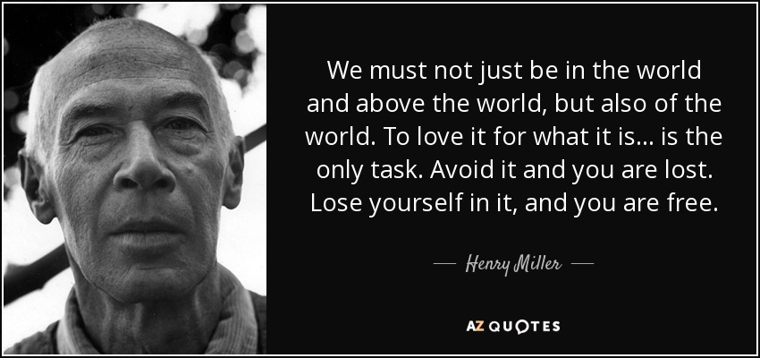 We must not just be in the world and above the world, but also of the world. To love it for what it is... is the only task. Avoid it and you are lost. Lose yourself in it, and you are free. - Henry Miller