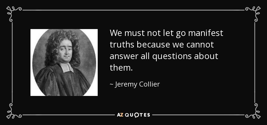 We must not let go manifest truths because we cannot answer all questions about them. - Jeremy Collier