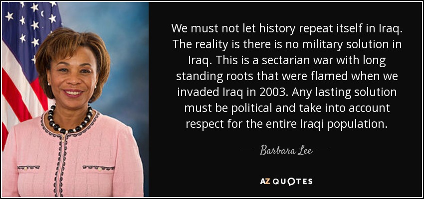 We must not let history repeat itself in Iraq. The reality is there is no military solution in Iraq. This is a sectarian war with long standing roots that were flamed when we invaded Iraq in 2003. Any lasting solution must be political and take into account respect for the entire Iraqi population. - Barbara Lee