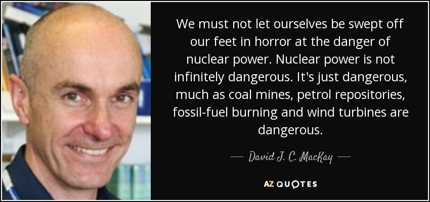 We must not let ourselves be swept off our feet in horror at the danger of nuclear power. Nuclear power is not infinitely dangerous. It's just dangerous, much as coal mines, petrol repositories, fossil-fuel burning and wind turbines are dangerous. - David J. C. MacKay
