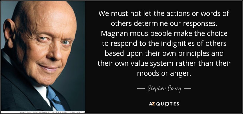 We must not let the actions or words of others determine our responses. Magnanimous people make the choice to respond to the indignities of others based upon their own principles and their own value system rather than their moods or anger. - Stephen Covey