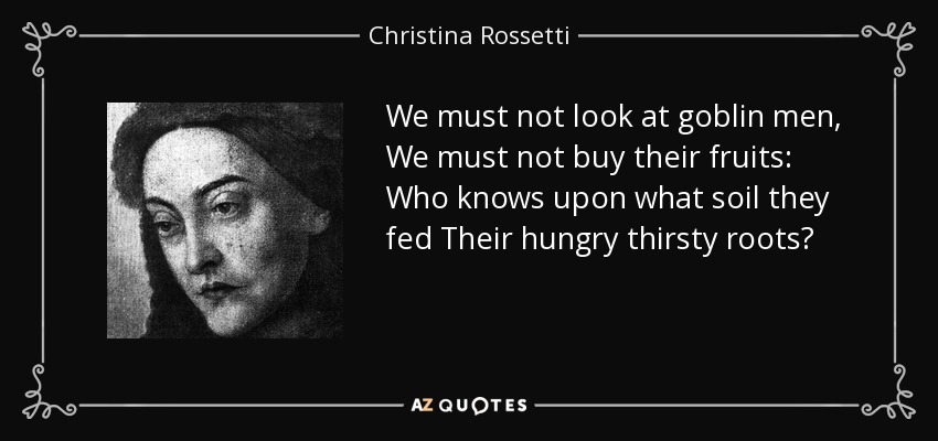 We must not look at goblin men, We must not buy their fruits: Who knows upon what soil they fed Their hungry thirsty roots? - Christina Rossetti