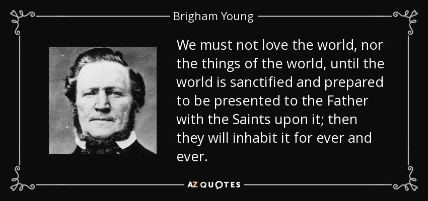 We must not love the world, nor the things of the world, until the world is sanctified and prepared to be presented to the Father with the Saints upon it; then they will inhabit it for ever and ever. - Brigham Young