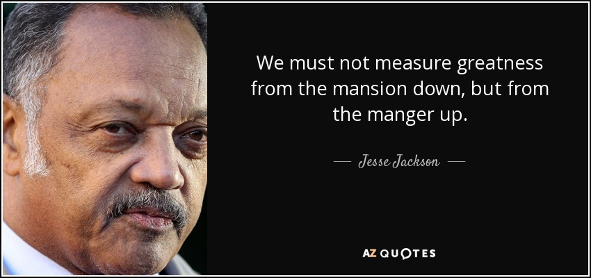 We must not measure greatness from the mansion down, but from the manger up. - Jesse Jackson