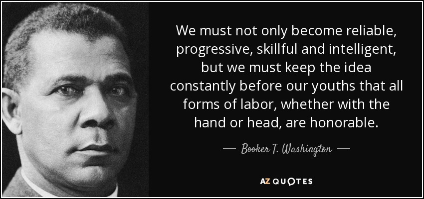 We must not only become reliable, progressive, skillful and intelligent, but we must keep the idea constantly before our youths that all forms of labor, whether with the hand or head, are honorable. - Booker T. Washington
