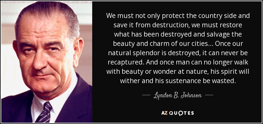 We must not only protect the country side and save it from destruction, we must restore what has been destroyed and salvage the beauty and charm of our cities ... Once our natural splendor is destroyed, it can never be recaptured. And once man can no longer walk with beauty or wonder at nature, his spirit will wither and his sustenance be wasted. - Lyndon B. Johnson