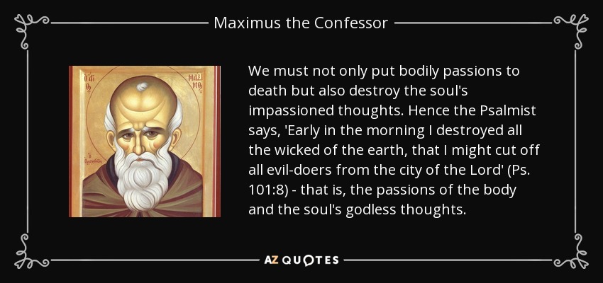 We must not only put bodily passions to death but also destroy the soul's impassioned thoughts. Hence the Psalmist says, 'Early in the morning I destroyed all the wicked of the earth, that I might cut off all evil-doers from the city of the Lord' (Ps. 101:8) - that is, the passions of the body and the soul's godless thoughts. - Maximus the Confessor