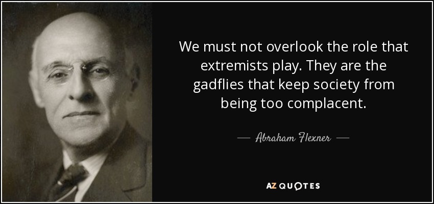 We must not overlook the role that extremists play. They are the gadflies that keep society from being too complacent. - Abraham Flexner