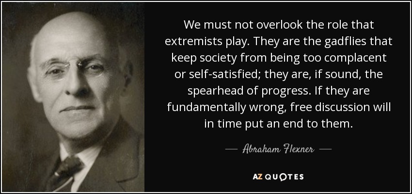 We must not overlook the role that extremists play. They are the gadflies that keep society from being too complacent or self-satisfied; they are, if sound, the spearhead of progress. If they are fundamentally wrong, free discussion will in time put an end to them. - Abraham Flexner