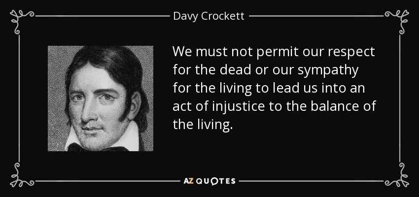 We must not permit our respect for the dead or our sympathy for the living to lead us into an act of injustice to the balance of the living. - Davy Crockett