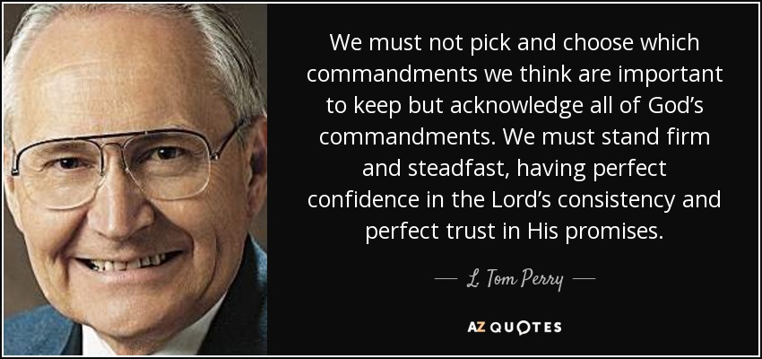 We must not pick and choose which commandments we think are important to keep but acknowledge all of God’s commandments. We must stand firm and steadfast, having perfect confidence in the Lord’s consistency and perfect trust in His promises. - L. Tom Perry