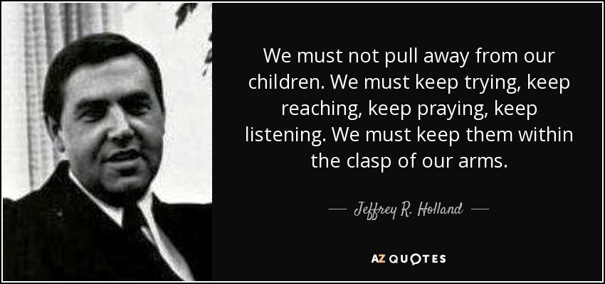 We must not pull away from our children. We must keep trying, keep reaching, keep praying, keep listening. We must keep them within the clasp of our arms. - Jeffrey R. Holland