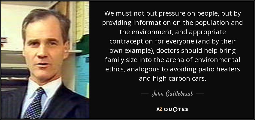 We must not put pressure on people, but by providing information on the population and the environment, and appropriate contraception for everyone (and by their own example), doctors should help bring family size into the arena of environmental ethics, analogous to avoiding patio heaters and high carbon cars. - John Guillebaud