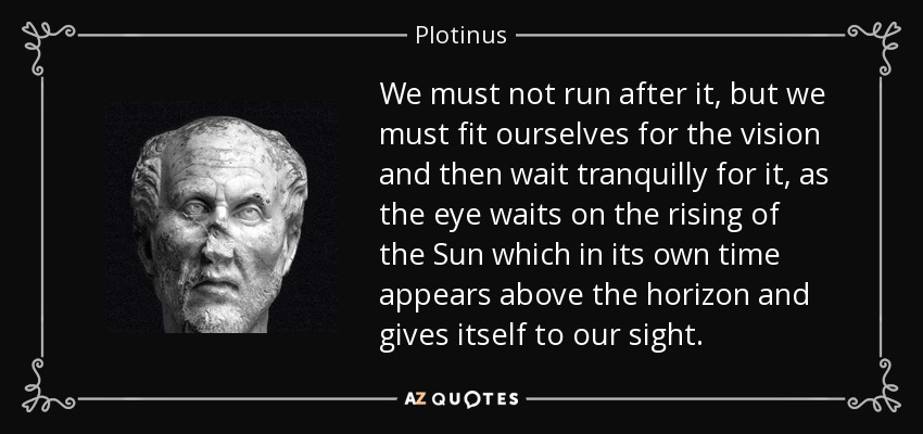 We must not run after it, but we must fit ourselves for the vision and then wait tranquilly for it, as the eye waits on the rising of the Sun which in its own time appears above the horizon and gives itself to our sight. - Plotinus