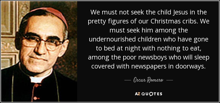 We must not seek the child Jesus in the pretty figures of our Christmas cribs. We must seek him among the undernourished children who have gone to bed at night with nothing to eat, among the poor newsboys who will sleep covered with newspapers in doorways. - Oscar Romero