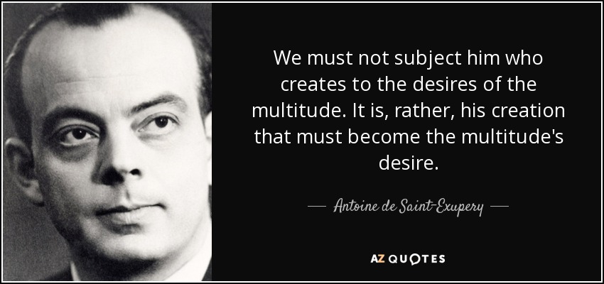 We must not subject him who creates to the desires of the multitude. It is, rather, his creation that must become the multitude's desire. - Antoine de Saint-Exupery