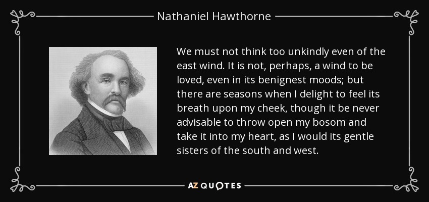 We must not think too unkindly even of the east wind. It is not, perhaps, a wind to be loved, even in its benignest moods; but there are seasons when I delight to feel its breath upon my cheek, though it be never advisable to throw open my bosom and take it into my heart, as I would its gentle sisters of the south and west. - Nathaniel Hawthorne