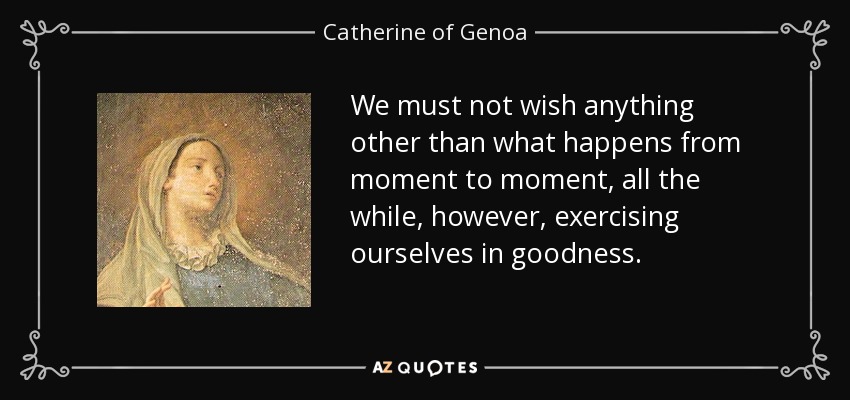 We must not wish anything other than what happens from moment to moment, all the while, however, exercising ourselves in goodness. - Catherine of Genoa