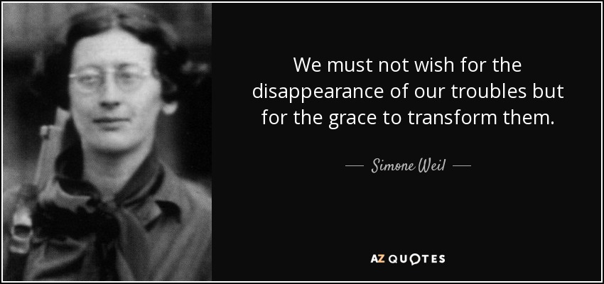 We must not wish for the disappearance of our troubles but for the grace to transform them. - Simone Weil