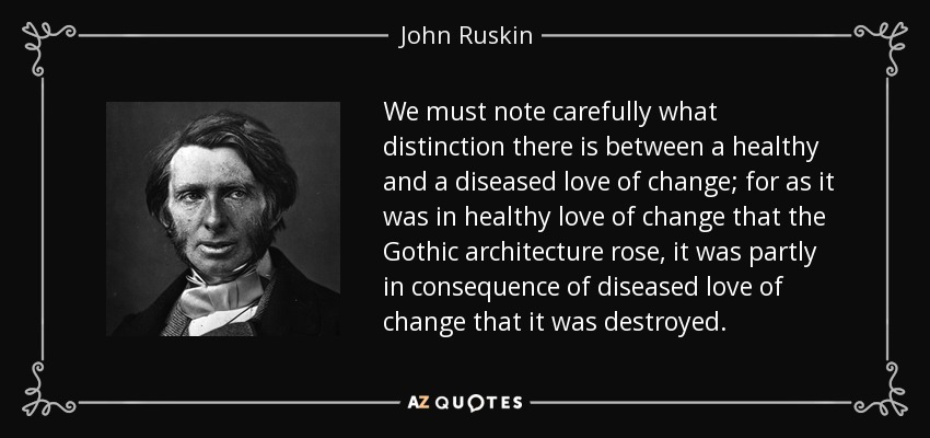 We must note carefully what distinction there is between a healthy and a diseased love of change; for as it was in healthy love of change that the Gothic architecture rose, it was partly in consequence of diseased love of change that it was destroyed. - John Ruskin