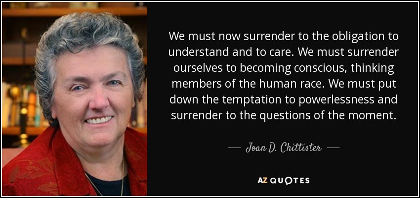 We must now surrender to the obligation to understand and to care. We must surrender ourselves to becoming conscious, thinking members of the human race. We must put down the temptation to powerlessness and surrender to the questions of the moment. - Joan D. Chittister