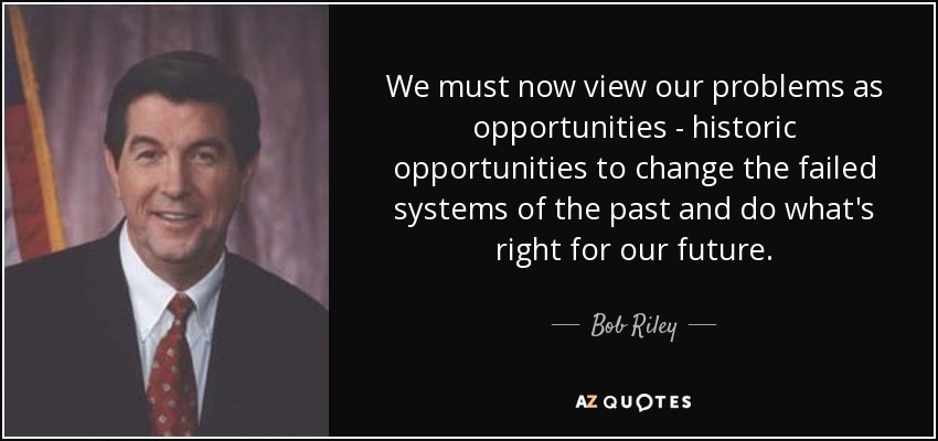We must now view our problems as opportunities - historic opportunities to change the failed systems of the past and do what's right for our future. - Bob Riley
