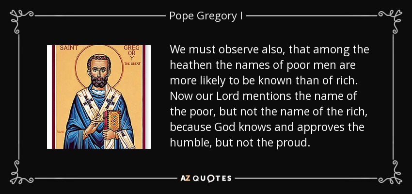 We must observe also, that among the heathen the names of poor men are more likely to be known than of rich. Now our Lord mentions the name of the poor, but not the name of the rich, because God knows and approves the humble, but not the proud. - Pope Gregory I