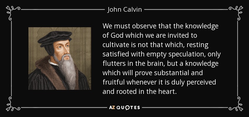 We must observe that the knowledge of God which we are invited to cultivate is not that which, resting satisfied with empty speculation, only flutters in the brain, but a knowledge which will prove substantial and fruitful whenever it is duly perceived and rooted in the heart. - John Calvin