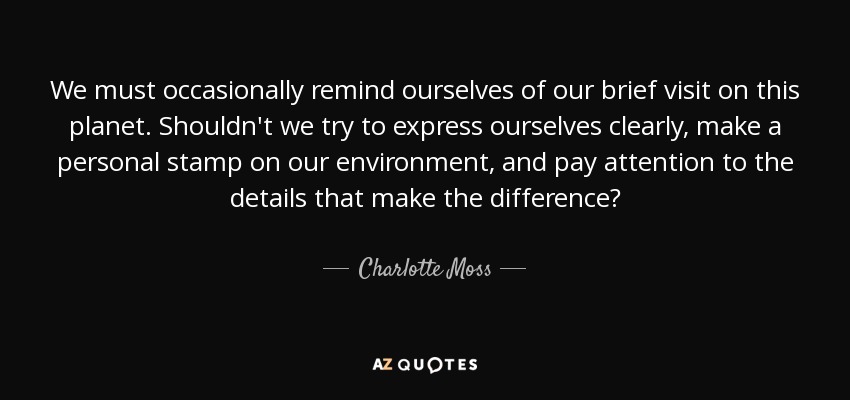 We must occasionally remind ourselves of our brief visit on this planet. Shouldn't we try to express ourselves clearly, make a personal stamp on our environment, and pay attention to the details that make the difference? - Charlotte Moss