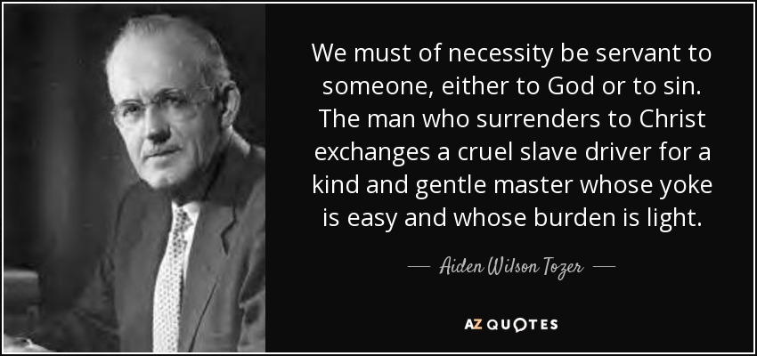 We must of necessity be servant to someone, either to God or to sin. The man who surrenders to Christ exchanges a cruel slave driver for a kind and gentle master whose yoke is easy and whose burden is light. - Aiden Wilson Tozer