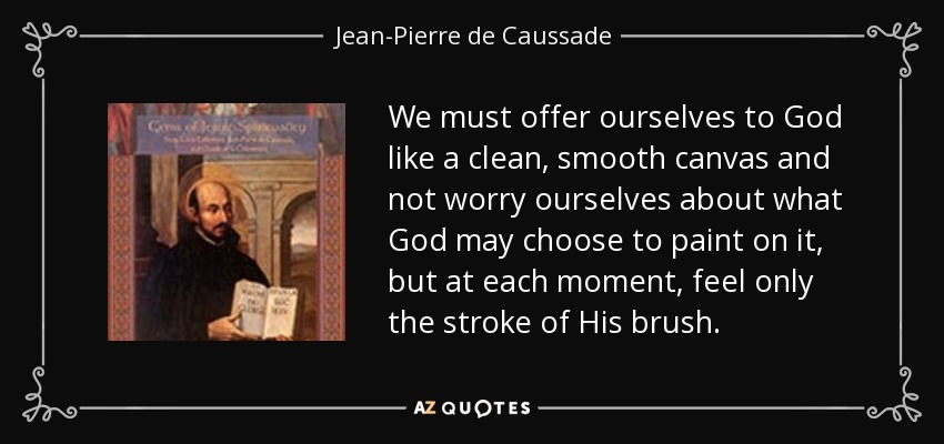 We must offer ourselves to God like a clean, smooth canvas and not worry ourselves about what God may choose to paint on it, but at each moment, feel only the stroke of His brush. - Jean-Pierre de Caussade