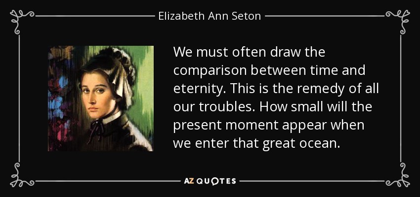 We must often draw the comparison between time and eternity. This is the remedy of all our troubles. How small will the present moment appear when we enter that great ocean. - Elizabeth Ann Seton