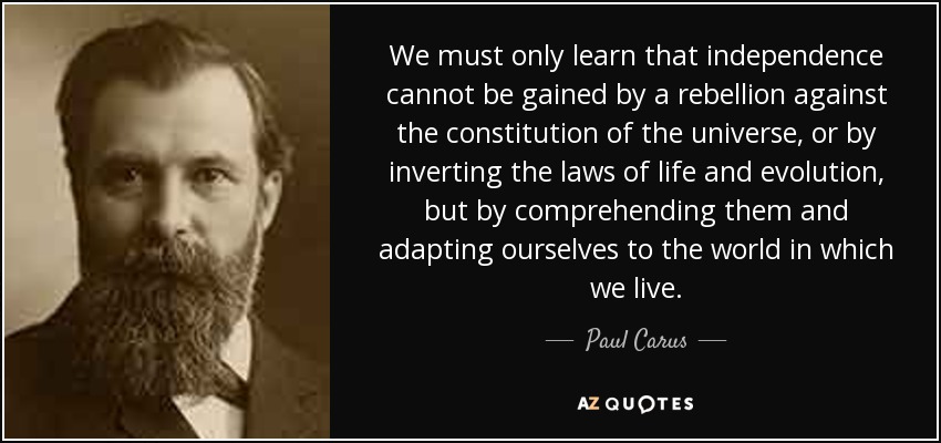 We must only learn that independence cannot be gained by a rebellion against the constitution of the universe, or by inverting the laws of life and evolution, but by comprehending them and adapting ourselves to the world in which we live. - Paul Carus