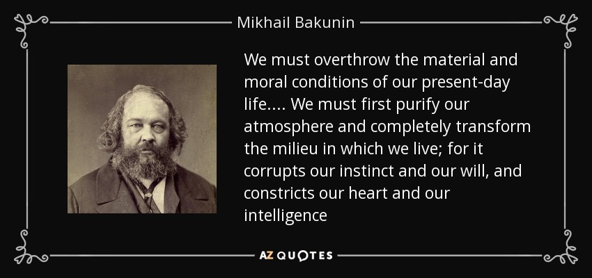 We must overthrow the material and moral conditions of our present-day life. . . . We must first purify our atmosphere and completely transform the milieu in which we live; for it corrupts our instinct and our will, and constricts our heart and our intelligence - Mikhail Bakunin