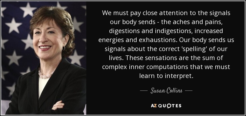 We must pay close attention to the signals our body sends - the aches and pains, digestions and indigestions, increased energies and exhaustions. Our body sends us signals about the correct 'spelling' of our lives. These sensations are the sum of complex inner computations that we must learn to interpret. - Susan Collins