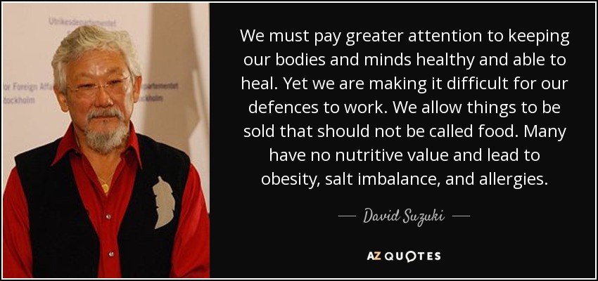 We must pay greater attention to keeping our bodies and minds healthy and able to heal. Yet we are making it difficult for our defences to work. We allow things to be sold that should not be called food. Many have no nutritive value and lead to obesity, salt imbalance, and allergies. - David Suzuki