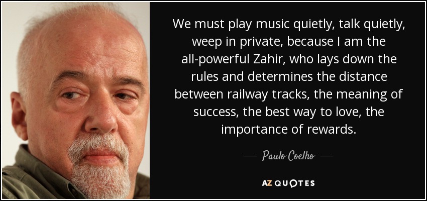 We must play music quietly, talk quietly, weep in private, because I am the all-powerful Zahir, who lays down the rules and determines the distance between railway tracks, the meaning of success, the best way to love, the importance of rewards. - Paulo Coelho