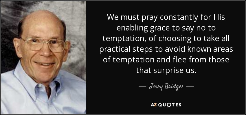 We must pray constantly for His enabling grace to say no to temptation, of choosing to take all practical steps to avoid known areas of temptation and flee from those that surprise us. - Jerry Bridges