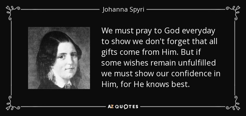 We must pray to God everyday to show we don't forget that all gifts come from Him. But if some wishes remain unfulfilled we must show our confidence in Him, for He knows best. - Johanna Spyri