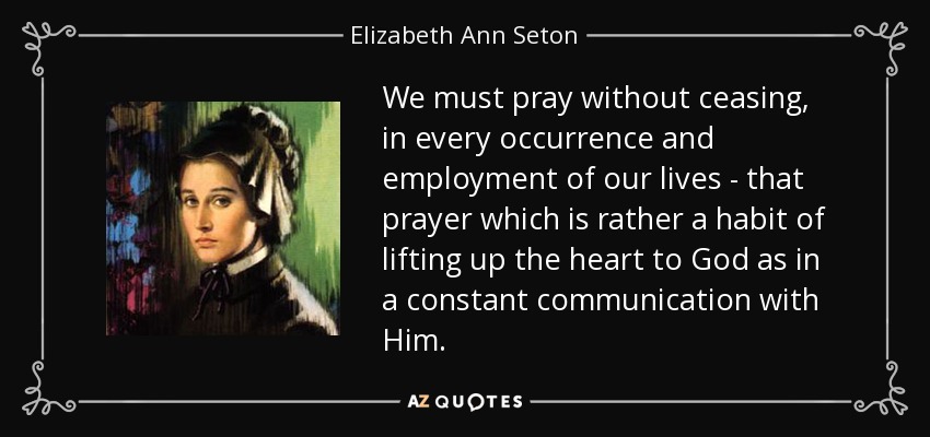 We must pray without ceasing, in every occurrence and employment of our lives - that prayer which is rather a habit of lifting up the heart to God as in a constant communication with Him. - Elizabeth Ann Seton