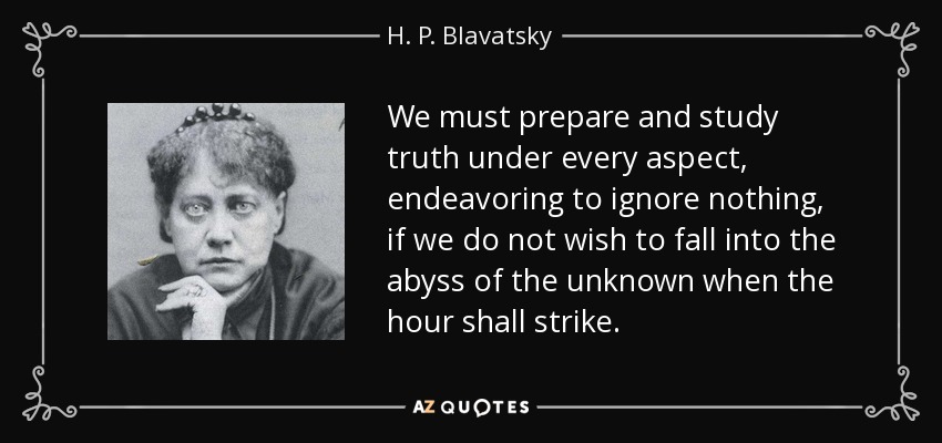 We must prepare and study truth under every aspect, endeavoring to ignore nothing, if we do not wish to fall into the abyss of the unknown when the hour shall strike. - H. P. Blavatsky