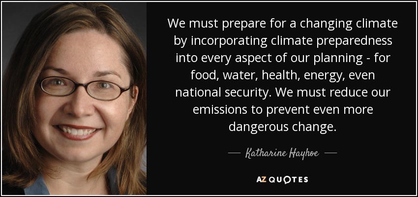 We must prepare for a changing climate by incorporating climate preparedness into every aspect of our planning - for food, water, health, energy, even national security. We must reduce our emissions to prevent even more dangerous change. - Katharine Hayhoe