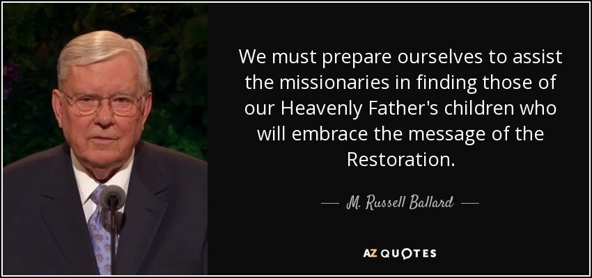 We must prepare ourselves to assist the missionaries in finding those of our Heavenly Father's children who will embrace the message of the Restoration. - M. Russell Ballard