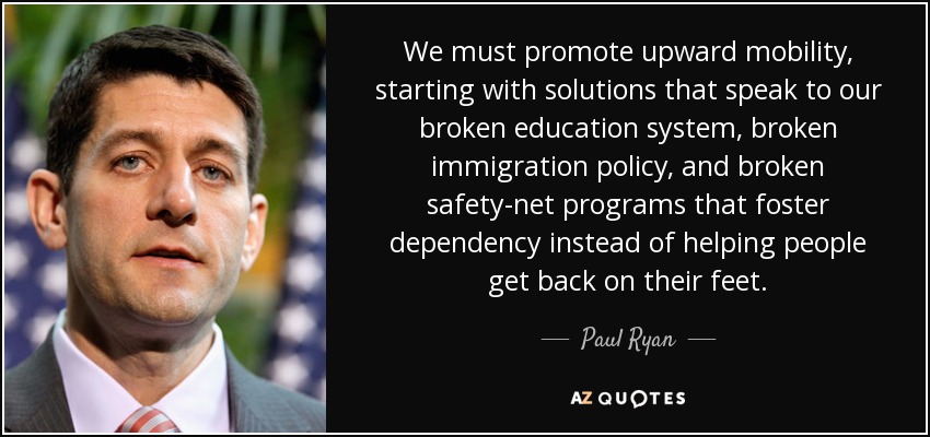 We must promote upward mobility, starting with solutions that speak to our broken education system, broken immigration policy, and broken safety-net programs that foster dependency instead of helping people get back on their feet. - Paul Ryan